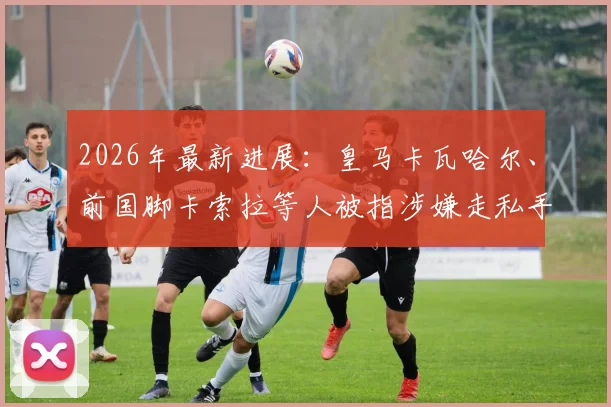 2026年最新进展:皇马卡瓦哈尔、前国脚卡索拉等人被指涉嫌走私手表,安道尔法官介入调查细节全览