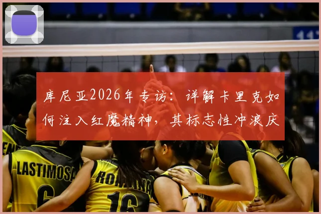 库尼亚2026年专访:详解卡里克如何注入红魔精神,其标志性冲浪庆祝动作的幕后故事与全新升级