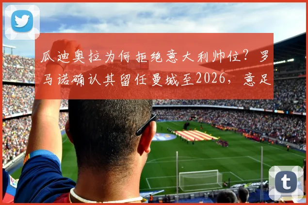 瓜迪奥拉为何拒绝意大利帅位?罗马诺确认其留任曼城至2026,意足协备选主帅名单曝光