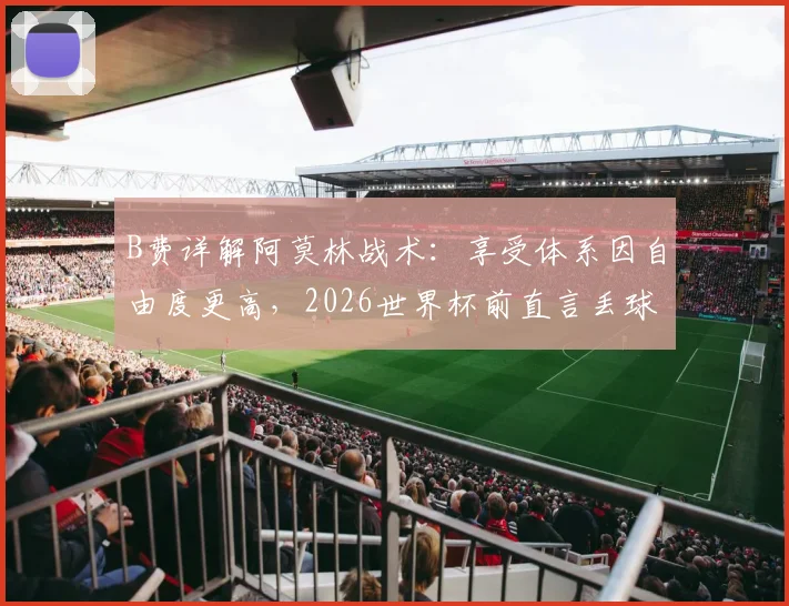 B费详解阿莫林战术：享受体系因自由度更高，2026世界杯前直言丢球权多为创造机会