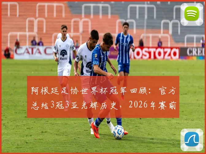 阿根廷足协世界杯冠军回顾：官方总结3冠3亚光辉历史，2026年赛前激励球队再创佳绩