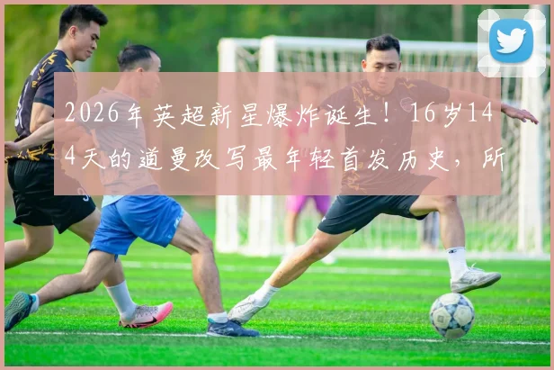 2026年英超新星爆炸诞生！16岁144天的道曼改写最年轻首发历史，所属俱乐部与破纪录之战全解析