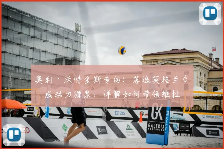 奥利·沃特金斯专访：落选英格兰队成动力源泉，详解如何带领维拉冲击2026年欧联杯决赛