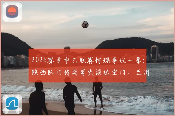 2026赛季中乙联赛惊现争议一幕：陕西队门将离奇失误送空门，兰州队前锋面对空门竟然踢飞！