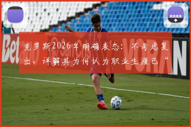 克罗斯2026年明确表态：不考虑复出，详解其为何认为职业生涯已“完美翻篇”