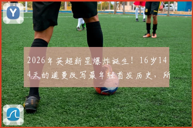 2026年英超新星爆炸诞生！16岁144天的道曼改写最年轻首发历史，所属俱乐部与破纪录之战全解析