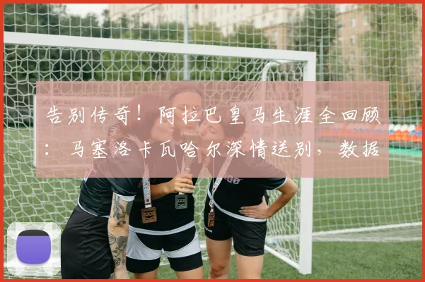 告别传奇!阿拉巴皇马生涯全回顾:马塞洛卡瓦哈尔深情送别,数据荣誉一览