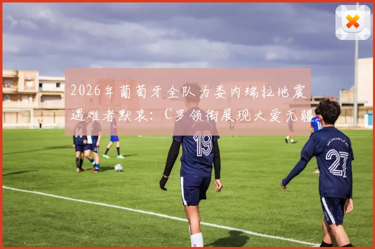 2026年葡萄牙全队为委内瑞拉地震遇难者默哀：C罗领衔展现大爱无疆，获足坛好评