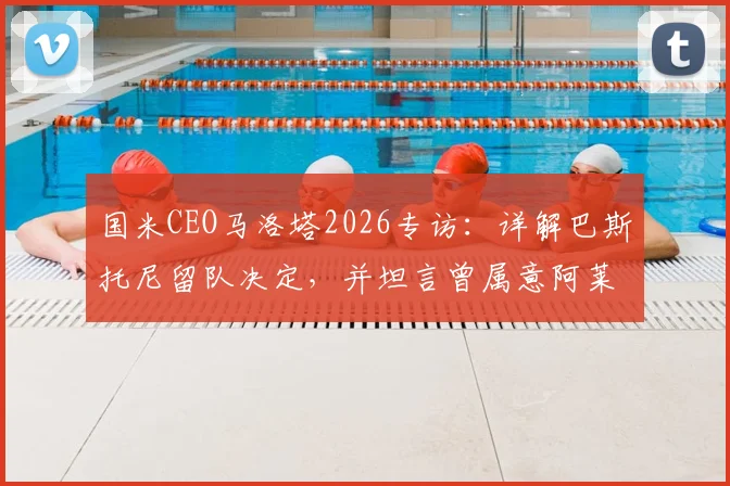 国米CEO马洛塔2026专访:详解巴斯托尼留队决定,并坦言曾属意阿莱格里执教