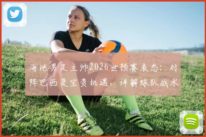 海地男足主帅2026世预赛表态:对阵巴西是宝贵机遇,详解球队战术备战与加勒比海足球前景