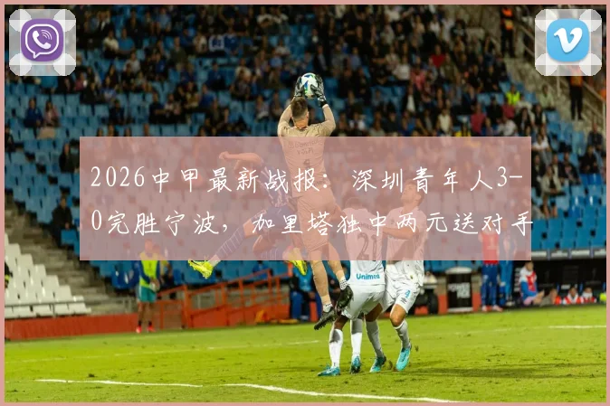 2026中甲最新战报：深圳青年人3-0完胜宁波，加里塔独中两元送对手四连败
