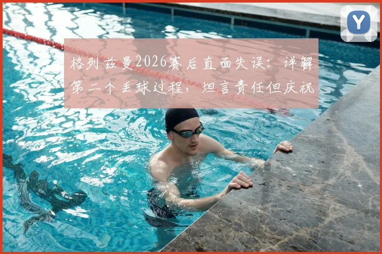 格列兹曼2026赛后直面失误：详解第二个丢球过程，坦言责任但庆祝团队晋级