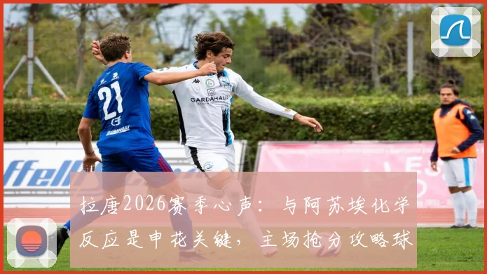拉唐2026赛季心声：与阿苏埃化学反应是申花关键，主场抢分攻略球迷必看