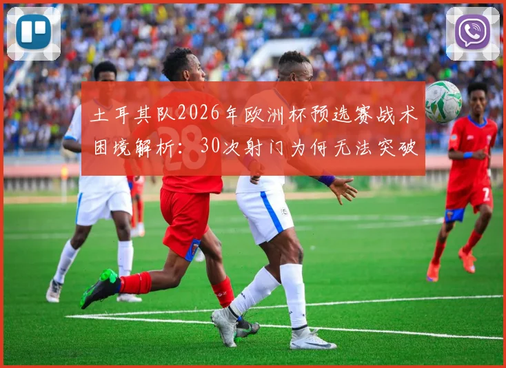 土耳其队2026年欧洲杯预选赛战术困境解析:30次射门为何无法突破密集防线,附破解防守方法与比赛数据统计