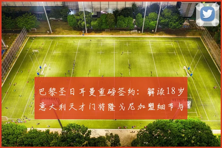巴黎圣日耳曼重磅签约：解读18岁意大利天才门将隆戈尼加盟细节与2026年长约战略