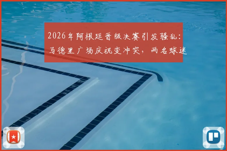 2026年阿根廷晋级决赛引发骚乱:马德里广场庆祝变冲突,两名球迷被刺伤一人遭逮捕事件全记录