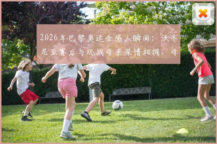 2026年巴黎奥运会感人瞬间：沃齐尼亚赛后与观战母亲深情相拥，母子情暖全场
