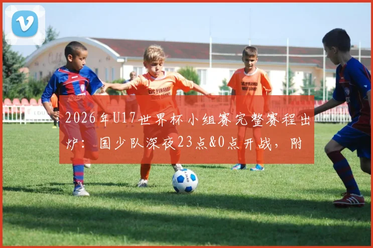 2026年U17世界杯小组赛完整赛程出炉：国少队深夜23点&0点开战，附直播观看指南与对手深度解析