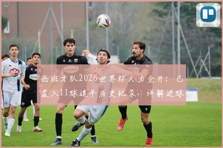 西班牙队2026世界杯火力全开:已轰入11球追平历史纪录,详解进球分布与破纪录前景展望