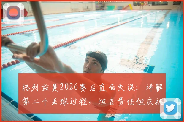 格列兹曼2026赛后直面失误：详解第二个丢球过程，坦言责任但庆祝团队晋级