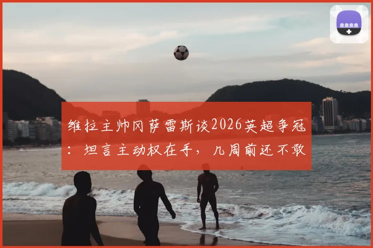 维拉主帅冈萨雷斯谈2026英超争冠：坦言主动权在手，几周前还不敢想，附最新积分榜深度解析
