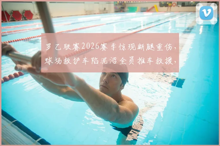 罗乙联赛2026赛季惊现断腿重伤，球场救护车陷泥沼全员推车救援，低级别联赛医疗安全保障引关注