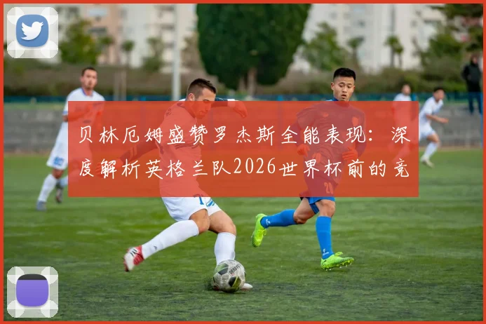 贝林厄姆盛赞罗杰斯全能表现：深度解析英格兰队2026世界杯前的竞技水平与核心球员技术特点