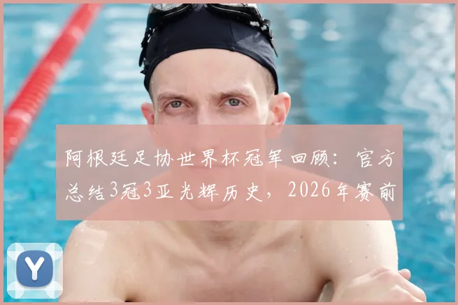 阿根廷足协世界杯冠军回顾:官方总结3冠3亚光辉历史,2026年赛前激励球队再创佳绩