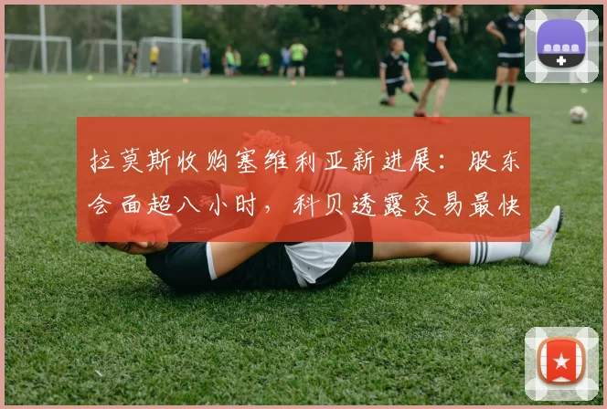 拉莫斯收购塞维利亚新进展：股东会面超八小时，科贝透露交易最快2026年明日完成