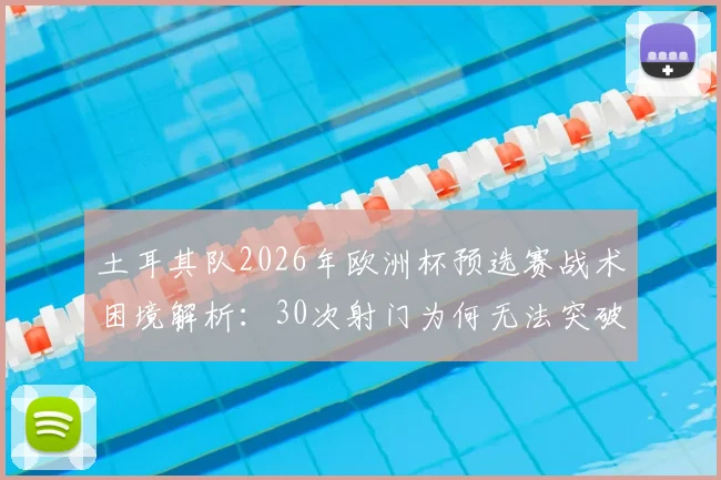 土耳其队2026年欧洲杯预选赛战术困境解析：30次射门为何无法突破密集防线，附破解防守方法与比赛数据统计