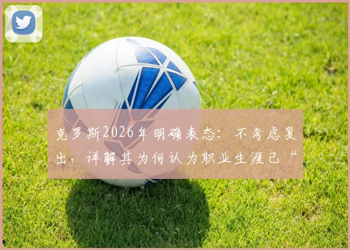 克罗斯2026年明确表态：不考虑复出，详解其为何认为职业生涯已“完美翻篇”