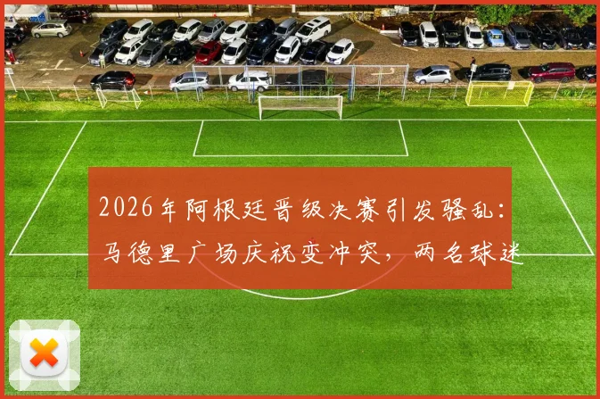 2026年阿根廷晋级决赛引发骚乱：马德里广场庆祝变冲突，两名球迷被刺伤一人遭逮捕事件全记录