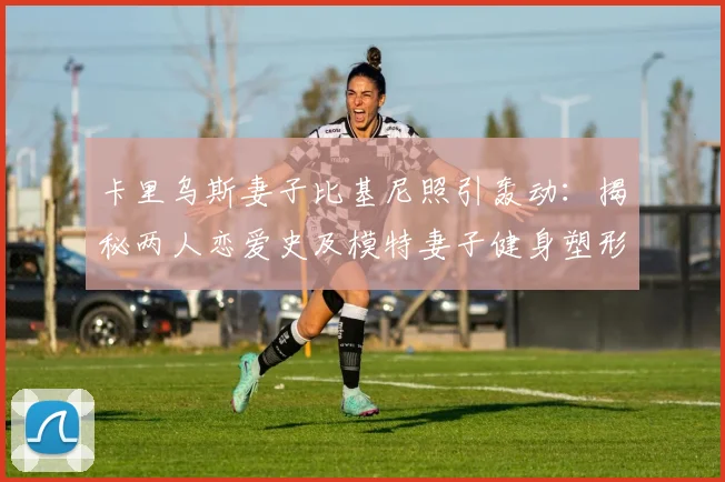 卡里乌斯妻子比基尼照引轰动：揭秘两人恋爱史及模特妻子健身塑形秘诀