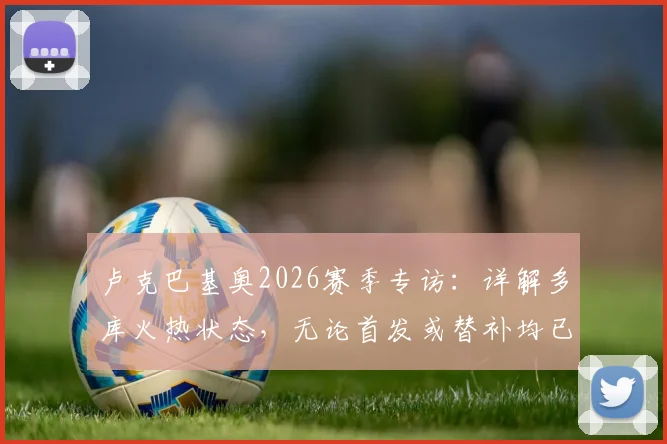 卢克巴基奥2026赛季专访：详解多库火热状态，无论首发或替补均已做好万全准备