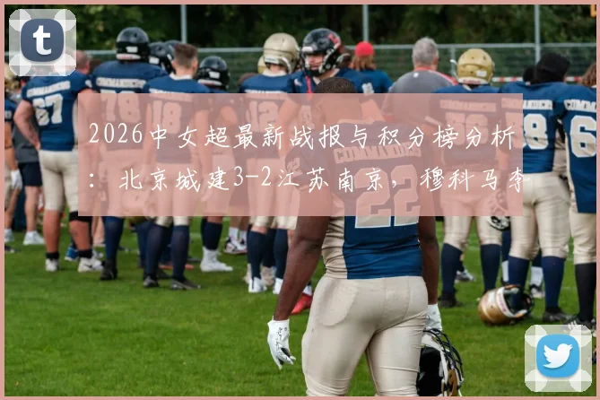 2026中女超最新战报与积分榜分析:北京城建3-2江苏南京,穆科马李晴潼关键进球,附完整赛程对阵