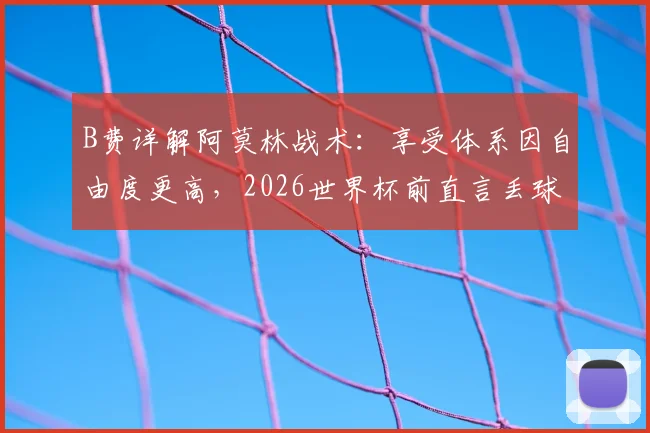 B费详解阿莫林战术：享受体系因自由度更高，2026世界杯前直言丢球权多为创造机会