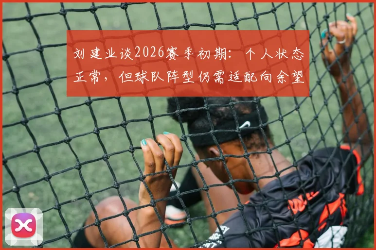 刘建业谈2026赛季初期:个人状态正常,但球队阵型仍需适配向余望特点