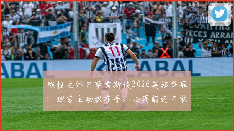 维拉主帅冈萨雷斯谈2026英超争冠：坦言主动权在手，几周前还不敢想，附最新积分榜深度解析