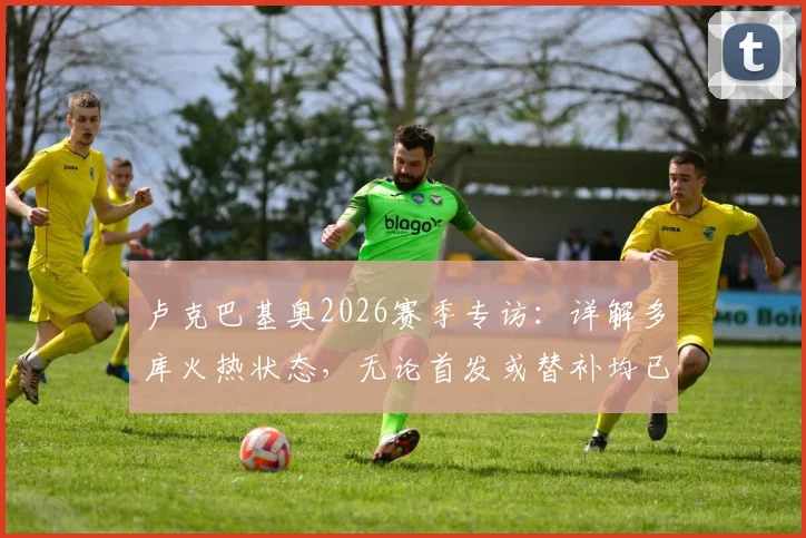 卢克巴基奥2026赛季专访：详解多库火热状态，无论首发或替补均已做好万全准备