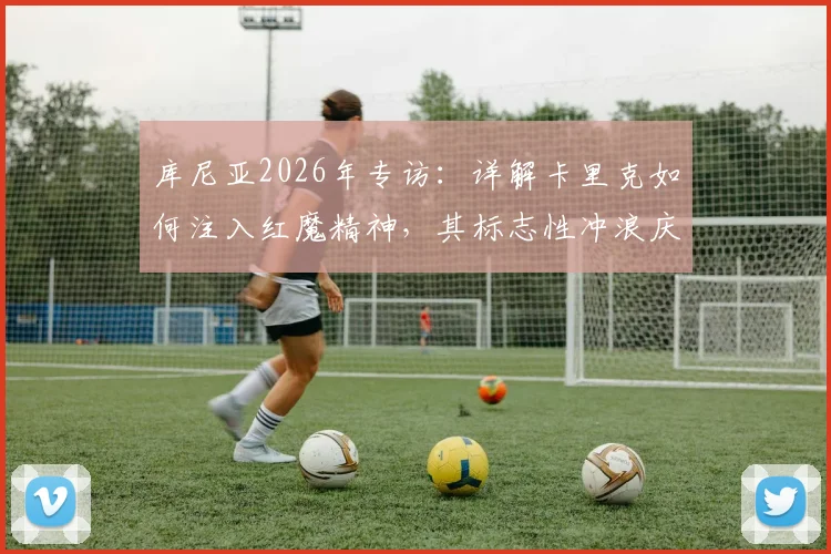 库尼亚2026年专访：详解卡里克如何注入红魔精神，其标志性冲浪庆祝动作的幕后故事与全新升级