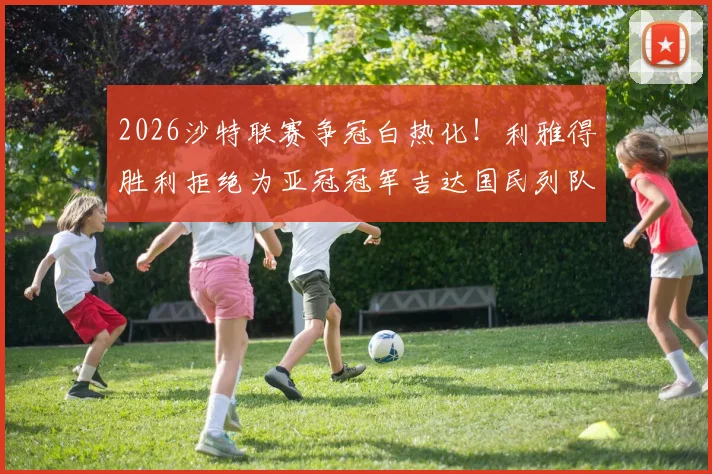 2026沙特联赛争冠白热化！利雅得胜利拒绝为亚冠冠军吉达国民列队引热议，背后原因与恩怨深度解读
