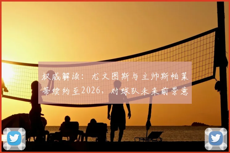 权威解读：尤文图斯与主帅斯帕莱蒂续约至2026，对球队未来前景意味着什么？