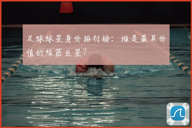 足球球星身价排行榜：谁是最具价值的绿茵巨星？