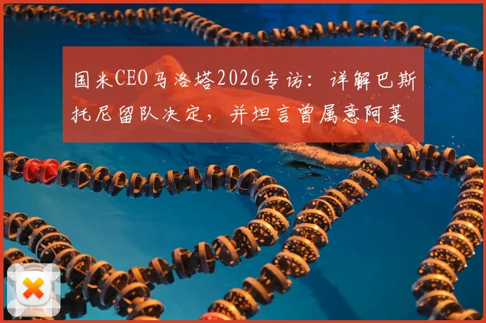 国米CEO马洛塔2026专访：详解巴斯托尼留队决定，并坦言曾属意阿莱格里执教