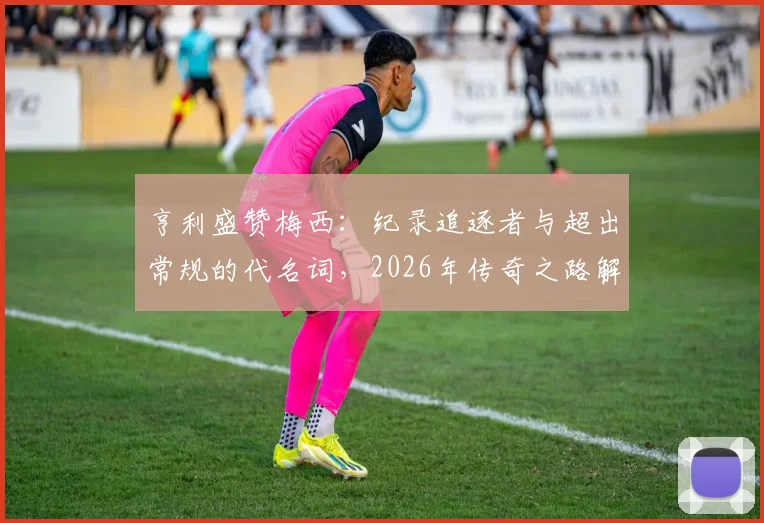 亨利盛赞梅西：纪录追逐者与超出常规的代名词，2026年传奇之路解析