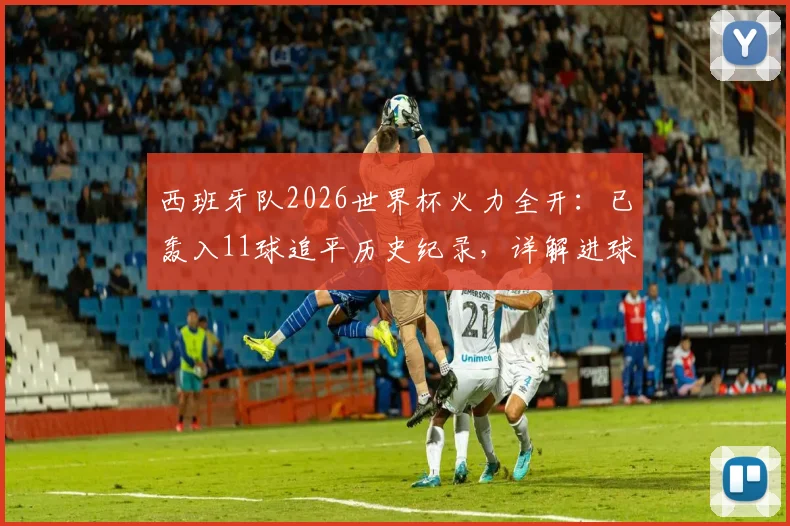 西班牙队2026世界杯火力全开：已轰入11球追平历史纪录，详解进球分布与破纪录前景展望