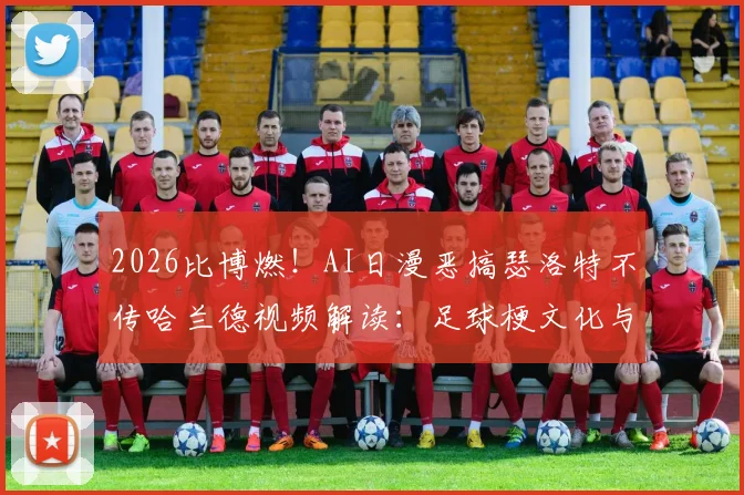 2026比博燃！AI日漫恶搞瑟洛特不传哈兰德视频解读：足球梗文化与二次创作风潮