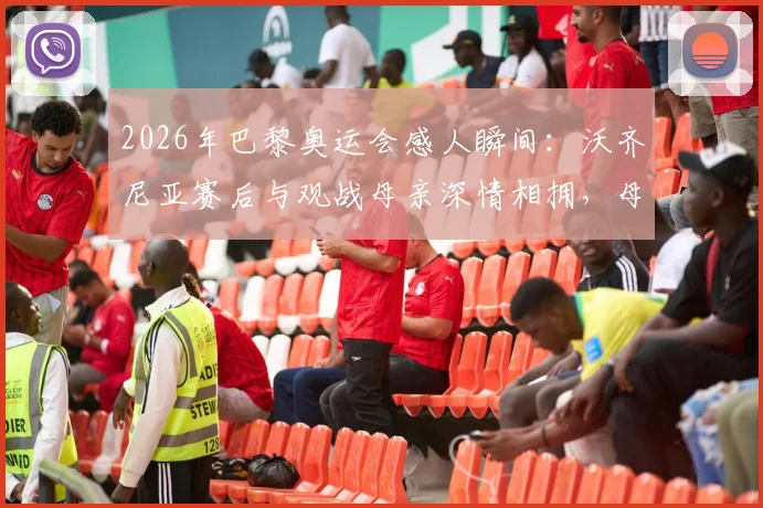 2026年巴黎奥运会感人瞬间:沃齐尼亚赛后与观战母亲深情相拥,母子情暖全场