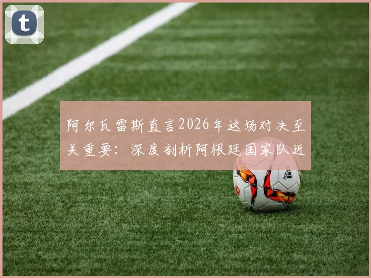 阿尔瓦雷斯直言2026年这场对决至关重要：深度剖析阿根廷国家队近年关键战役，球迷热议焦点何在