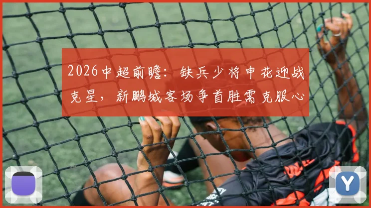 2026中超前瞻:缺兵少将申花迎战克星,新鹏城客场争首胜需克服心魔